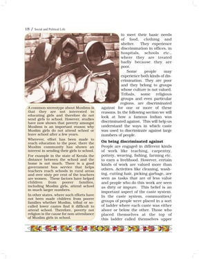 to meet their basic needs
of food, clothing and
shelter. They experience
discrimination in offices, in
hospitals, schools etc.,
where they are treated
badly because they are
poor.
Some people may
experience both kinds of dis-
crimination. They are poor
and they belong to groups
whose culture is not valued.
Tribals, some religious
groups and even particular
regions, are discriminated
against for one or more of these
reasons. In the following section we will
look at how a famous Indian was
discriminated against. This will help us
understand the ways in which caste
was used to discriminate against large
numbers of people.
On being discriminated against
People are engaged in different kinds
of work like teaching, carpentry,
pottery, weaving, fishing, farming etc.
to earn a livelihood. However, certain
kinds of work are valued more than
others. Activities like cleaning, wash-
ing, cutting hair, picking garbage, are
seen as tasks that are of less value
and people who do this work are seen
as dirty or impure. This belief is an
important aspect of the caste system.
In the caste system, communities/
groups of people were placed in a sort
of ladder where each caste was either
above or below the other. Those who
placed themselves at the top of
this ladder called themselves upper
A common stereotype about Muslims is
that they are not interested in
educating girls and therefore do not
send girls to school. However, studies
have now shown that poverty amongst
Muslims is an important reason why
Muslim girls do not attend school or
leave school after a few years.
Wherever, effort has been made to
reach education to the poor, there the
Muslim community has shown an
interest in sending their girls to school.
For example in the state of Kerala the
distance between the school and the
home is not much. There is a good
government bus service that helps
teachers reach schools in rural areas
and over sixty per cent of the teachers
are women. These factors have helped
children from poorer families,
including Muslim girls, attend school
in much larger numbers.
In other states, where such efforts have
not been made children from poorer
families whether Muslim, tribal or so-
called lower castes find it difficult to
attend school. Therefore, poverty not
religion is the cause for non-attendance
of Muslim girls in school.
18 / Social and Political Life
 