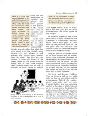 Diversity and Discrimination / 19
Dalit is a term that
people belonging to so-
called lower castes use
to address themselves.
They prefer this word
to 'untouchable'. Dalit
means those who have
been 'broken'. This
word according to
Dalits shows how
social prejudices and
discrimination have
'broken' the Dalit
people. The govern-
ment refers to this
group of people as
Scheduled Castes (SC).
Being made to sit seperately in the classroom
because of one's background is a form of
discrimination.
What is the difference between
discrimination and stereotypes?
How do you think a person who is
discriminated against might feel?
caste and saw
themselves as
superior. The
groups who
were placed
at the bottom
of the ladder
were seen as
unworthy and
called "untou-
chables".
Caste rules
were set which
did not allow
the so-called
"untouchable"
to take on work, other than what they
were meant to do. For example, some
groups were only allowed to pick
garbage and remove dead animals
from the village. But they were not
allowed to enter the homes of the
upper castes or take water from the
village well, or even enter temples.
Their children could not sit next to
children of other castes in school.
Thus upper castes acted in ways,
which did not give the so-called
"untouchables" the same rights as
they enjoyed.
Dr Bhimrao Ambedkar, one of the
great leaders of India, shares his first
experience of caste-based discrimi-
nation, which took place in 1901
when he was just nine years old. He
had gone with his brothers and
cousins to meet his father in Koregaon
which is now in Maharashtra.
Long did we wait, but no one turned
up. An hour elapsed and the station-
master came to enquire. He asked us
for our tickets. We showed them to him.
He asked us why we tarried. We told
him that we were bound for Koregaon
and that we were waiting for father or
his servant to come, but that neither
had turned up and that we did not
know how to reach Koregaon.
We were well-dressed children.
From our dress or talk no one could
make out that we were children of the
untouchables. Indeed the station-
master was quite sure we were
Brahmin children and was extremely
touched at the plight in which he found
us. As is usual among the Hindus, the
stationmaster asked us who we were.
Without a moment's thought I blurted
out that we were Mahars. (Mahar is
one of the communities which are
treated as untouchables in the Bombay
 