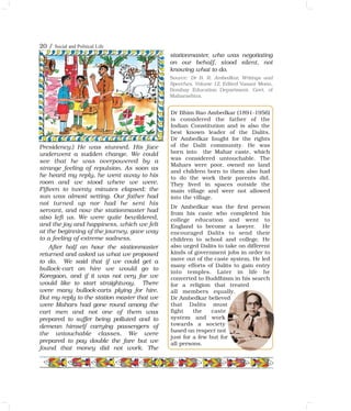 20 / Social and Political Life
Dr Bhim Rao Ambedkar (1891-1956)
is considered the father of the
Indian Constitution and is also the
best known leader of the Dalits.
Dr Ambedkar fought for the rights
of the Dalit community. He was
born into the Mahar caste, which
was considered untouchable. The
Mahars were poor, owned no land
and children born to them also had
to do the work their parents did.
They lived in spaces outside the
main village and were not allowed
into the village.
Dr Ambedkar was the first person
from his caste who completed his
college education and went to
England to become a lawyer. He
encouraged Dalits to send their
children to school and college. He
also urged Dalits to take on different
kinds of government jobs in order to
move out of the caste system. He led
many efforts of Dalits to gain entry
into temples. Later in life he
converted to Buddhism in his search
for a religion that treated
all members equally.
Dr Ambedkar believed
that Dalits must
fight the caste
system and work
towards a society
based on respect not
just for a few but for
all persons.
Presidency.) He was stunned. His face
underwent a sudden change. We could
see that he was overpowered by a
strange feeling of repulsion. As soon as
he heard my reply, he went away to his
room and we stood where we were.
Fifteen to twenty minutes elapsed; the
sun was almost setting. Our father had
not turned up nor had he sent his
servant, and now the stationmaster had
also left us. We were quite bewildered,
and the joy and happiness, which we felt
at the beginning of the journey, gave way
to a feeling of extreme sadness.
After half an hour the stationmaster
returned and asked us what we proposed
to do. We said that if we could get a
bullock-cart on hire we would go to
Koregaon, and if it was not very far we
would like to start straightway. There
were many bullock-carts plying for hire.
But my reply to the station master that we
were Mahars had gone round among the
cart men and not one of them was
prepared to suffer being polluted and to
demean himself carrying passengers of
the untouchable classes. We were
prepared to pay double the fare but we
found that money did not work. The
stationmaster, who was negotiating
on our behalf, stood silent, not
knowing what to do.
Source: Dr B. R. Ambedkar, Writings and
Speeches, Volume 12, Edited Vasant Moon,
Bombay Education Department, Govt. of
Maharashtra.
 