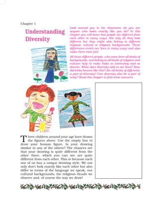 Look around you in the classroom: do you see
anyone who looks exactly like you do? In this
chapter you will learn that people are different from
each other in many ways. Not only do they look
different but they might also belong to different
regional, cultural or religious backgrounds. These
differences enrich our lives in many ways and also
make them more fun!
All these different people, who come from all kinds of
backgrounds, and belong to all kinds of religions and
cultures help to make India so interesting and so
diverse. What does diversity add to our lives? How
did India become like this? Are all kinds of difference
a part of diversity? Can diversity also be a part of
unity? Read this chapter to find some answers.
Chapter 1
Understanding
Diversity
hree children around your age have drawn
the figures above. Use the empty box to
draw your human figure. Is your drawing
similar to any of the others? The chances are
that your drawing is quite different from the
other three, which you can see are quite
different from each other. This is because each
one of us has a unique drawing style. We not
only don't look exactly like each other but also
differ in terms of the language we speak, our
cultural backgrounds, the religious rituals we
observe and, of course the way we draw!
T
 
