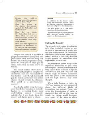 Imagine how difficult it would be if
people could not move easily from one
place to the other, how insulting and
hurtful it is to have people move away,
refuse to touch you or allow you to
drink water from the same source as
they do.
This small incident shows how a
simple task of going from one place to
another in a cart was not available to
the children – even though they could
pay the money. All the cart men at the
station refused to take the children.
They acted in a discriminatory
manner.
So, clearly, as this story shows us,
caste based discrimination is not only
limited to preventing Dalits from
undertaking certain economic
activities but it also denies them the
respect and dignity given to others.
Striving for Equality
The struggle for freedom from British
rule also included within it the
struggle of large groups of people who
not only fought against the British but
also fought to be treated more equally.
Dalits, women, tribals and peasants
fought against the inequalities they
experienced in their lives.
As pointed out earlier, many Dalits
organised themselves to gain entry
into temples. Women demanded that
they should have as much a right to
education as men did. Peasants and
tribals fought to release themselves
from the grasp of the moneylender
and the high interest they were
charged.
When India became a nation in
1947 our leaders too were concerned
about the different kinds of
inequalities that existed. Those who
wrote the Constitution of India, a
document that laid out the rules by
which the nation would function,
were aware of the ways in which
Diversity and Discrimination / 21
Despite the children
offering money the cartmen
refused them. Why?
How did people at
the station discriminate
against Dr Ambedkar and
his brothers?
How do you think
Dr Ambedkar felt as a
child, when he saw the
stationmaster's reaction to
his statement that they
were Mahars?
Have you ever experienced
prejudice or witnessed an
incident of discrimination?
How did this make you feel?
Discuss
In addition to the lower castes
being discriminated against, there
are also various other communities
that are subject to discrimination.
Can you think of a few other
examples of discrimination.
Discuss the ways in which persons
with special needs might be
subject to discrimination.
 