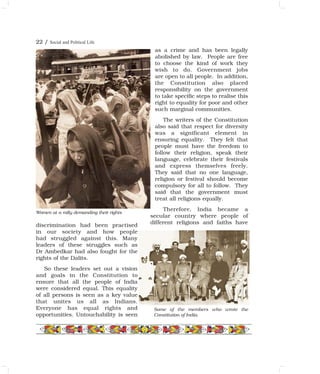 discrimination had been practised
in our society and how people
had struggled against this. Many
leaders of these struggles such as
Dr Ambedkar had also fought for the
rights of the Dalits.
So these leaders set out a vision
and goals in the Constitution to
ensure that all the people of India
were considered equal. This equality
of all persons is seen as a key value
that unites us all as Indians.
Everyone has equal rights and
opportunities. Untouchability is seen
as a crime and has been legally
abolished by law. People are free
to choose the kind of work they
wish to do. Government jobs
are open to all people. In addition,
the Constitution also placed
responsibility on the government
to take specific steps to realise this
right to equality for poor and other
such marginal communities.
The writers of the Constitution
also said that respect for diversity
was a significant element in
ensuring equality. They felt that
people must have the freedom to
follow their religion, speak their
language, celebrate their festivals
and express themselves freely.
They said that no one language,
religion or festival should become
compulsory for all to follow. They
said that the government must
treat all religions equally.
Therefore, India became a
secular country where people of
different religions and faiths have
Some of the members who wrote the
Constitution of India.
Women at a rally demanding their rights
22 / Social and Political Life
 