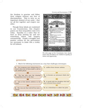 Diversity and Discrimination / 23
the freedom to practise and follow
their religion without any fear of
discrimination. This is seen as an
important element of our unity – that
we all live together and respect one
other.
Though these ideals are enshrined
in our Constitution, this chapter
points out that inequalities exist even
today. Equality is a value that we
have to keep striving for and not
something which will happen
automatically. People's struggles and
positive actions by the government
are necessary to make this a reality
for all Indians.
QUESTIONS
1. Match the following statements in a way that challenges stereotypes.
a. Two surgeons were sitting down to
lunch when one of them made a call on
the mobile phone
b. The boy who won the drawing
competition went to the dias
c. One of the fastest athletes in the
world
d. She was not that well-off but had a
dream
1. suffers from chronic asthma.
2. to become an astronaut which she
did.
3. to speak with her daughter who had
just returned from school.
4. on a wheelchair to collect his prize.
The first page of the Constitution that clearly
states that all Indians are entitled to equality of
status and opportunity.
 