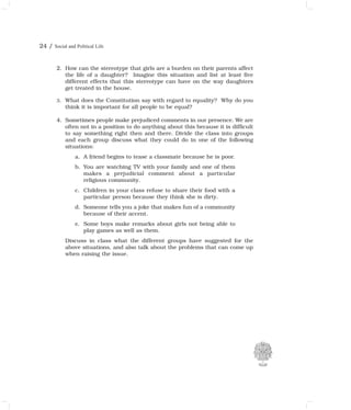 24 / Social and Political Life
2. How can the stereotype that girls are a burden on their parents affect
the life of a daughter? Imagine this situation and list at least five
different effects that this stereotype can have on the way daughters
get treated in the house.
3. What does the Constitution say with regard to equality? Why do you
think it is important for all people to be equal?
4. Sometimes people make prejudiced comments in our presence. We are
often not in a position to do anything about this because it is difficult
to say something right then and there. Divide the class into groups
and each group discuss what they could do in one of the following
situations:
a. A friend begins to tease a classmate because he is poor.
b. You are watching TV with your family and one of them
makes a prejudicial comment about a particular
religious community.
c. Children in your class refuse to share their food with a
particular person because they think she is dirty.
d. Someone tells you a joke that makes fun of a community
because of their accent.
e. Some boys make remarks about girls not being able to
play games as well as them.
Discuss in class what the different groups have suggested for the
above situations, and also talk about the problems that can come up
when raising the issue.
 
