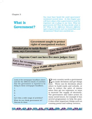 Chapter 3
What is
Government?
very country needs a government
to make decisions and get things
done. These can be decisions about
where to build roads and schools, or
how to reduce the price of onions
when they get too expensive or ways
to increase the supply of electricity.
The government also takes action on
many social issues, for example it has
several programmes to help the poor.
It does other important things such as
running postal and railway services.
You must have heard the word 'government'
mentioned several times. In this chapter you
will learn about what a government is and the
important role it plays in our lives. What do
governments do? How do they decide what to
do? What is the difference between different
types of governments such as monarchies and
democracies? Read more and find out….
Look at the newspaper headlines above
and list the different kinds of activities
that the government is reported to be
doing in these newspaper headlines.
1.
2.
3.
4.
Isn't this a wide range of activities?
What do you think government is?
Discuss in class.
E
 