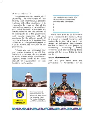 The government also has the job of
protecting the boundaries of the
country and maintaining peaceful
relations with other countries. It is
responsible for ensuring that all its
citizens have enough to eat and have
good health facilities. When there are
natural disasters like the tsunami or
an earthquake it is the government
that mainly organises aid and
assistance for the affected people. If
there is a dispute or if someone has
committed a crime you find people in
a court. Courts are also part of the
government.
Perhaps you are wondering how
governments manage to do all this.
And why it is necessary for them to do
so. When human beings live and work
together, there needs to be some
amount of organisation so that
decisions can be made.
Some rules have to be made that
apply to everyone. For example, there
is a need to control resources and
protect the territory of a country, so
people can feel secure. Governments
do this on behalf of their people by
exercising leadership, taking
decisions and implementing these
among all the people living in their
territory.
Levels of Government
Now that you know that the
government is responsible for so
Can you list three things that
the government does which
have not been mentioned.
1.
2.
3.
Some examples of
institutions that are
part of the government:
The Supreme Court,
The Indian Railways
and Bharat Petroleum.
28 / Social and Political Life
 