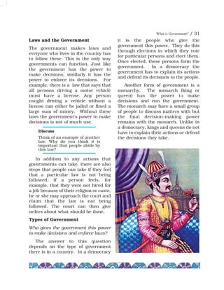 What is Government? / 31
Laws and the Government
The government makes laws and
everyone who lives in the country has
to follow these. This is the only way
governments can function. Just like
the government has the power to
make decisions, similarly it has the
power to enforce its decisions. For
example, there is a law that says that
all persons driving a motor vehicle
must have a license. Any person
caught driving a vehicle without a
license can either be jailed or fined a
large sum of money. Without these
laws the government's power to make
decisions is not of much use.
In addition to any actions that
governments can take, there are also
steps that people can take if they feel
that a particular law is not being
followed. If a person feels, for
example, that they were not hired for
a job because of their religion or caste,
he or she may approach the court and
claim that the law is not being
followed. The court can then give
orders about what should be done.
Types of Government
Who gives the government this power
to make decisions and enforce laws?
The answer to this question
depends on the type of government
there is in a country. In a democracy
it is the people who give the
government this power. They do this
through elections in which they vote
for particular persons and elect them.
Once elected, these persons form the
government. In a democracy the
government has to explain its actions
and defend its decisions to the people.
Another form of government is a
monarchy. The monarch (king or
queen) has the power to make
decisions and run the government.
The monarch may have a small group
of people to discuss matters with but
the final decision-making power
remains with the monarch. Unlike in
a democracy, kings and queens do not
have to explain their actions or defend
the decisions they take.
Discuss
Think of an example of another
law. Why do you think it is
important that people abide by
this law?
 