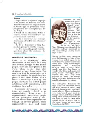 32 / Social and Political Life
Democratic Governments
India is a democracy. This
achievement is the result of a long
and eventful struggle of the Indian
people. There are other places in the
world where people have also
struggled to have democracies. You
now know that the main feature of a
democracy is that the people have the
power to elect their leaders. So in a
sense a democracy is rule by the
people. The basic idea is that people
rule themselves by participating in the
making of these rules.
Democratic governments in our
times are usually reffered to as
representative democracies. In
representative democracies people
do not participate directly but,
instead, choose their representatives
through an election process. These
representatives meet and make
Discuss
1. Do you think it is important for people
to be involved in decisions that affect
them? Give two reasons for your answer.
2. Which type of government would
you prefer to have in the place you live
in? Why?
3. Which of the statements below is
correct? Correct those sentences that
you think need correction.
a. In a monarchy the country's
citizens are allowed to elect whomever
they want.
b. In a democracy a king has
absolute powers to rule the country.
c. In a monarchy, people can raise
questions about the decisions the
monarch takes.
Nowhere in the
world have gover-
nments willingly
shared power.
All over Europe
and USA,
women and
the poor have
had to fight for
participation
in government.
Women's
struggle to vote
got strengthened
during the First World
War. This movement is called the
women's suffrage movement as
the term suffrage usually means
right to vote.
During the War, many men were
away fighting, and because of this
women were called upon to do
work that was earlier considered
men's work. Many women began
organising and managing
different kinds of work. When
people saw this they began to
wonder why they had created so
many unfair stereotypes about
women and what they were
capable of doing. So women
began to be seen as being equally
capable of making decisions.
The suffragettes demanded the
right to vote for all women and to
get their demands heard they
chained themselves to railings in
public places. Many suffragettes
were imprisoned and went on
hunger strikes,and they had to be
fed by force. American women got
the right to vote in 1920 while
women in the UK got to vote on
the same terms as men some
years later, in 1928.
 