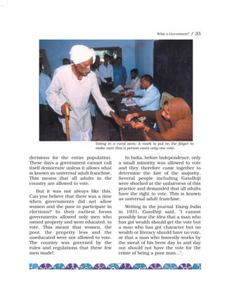 What is Government? / 33
decisions for the entire population.
These days a government cannot call
itself democratic unless it allows what
is known as universal adult franchise.
This means that all adults in the
country are allowed to vote.
But it was not always like this.
Can you believe that there was a time
when governments did not allow
women and the poor to participate in
elections? In their earliest forms
governments allowed only men who
owned property and were educated, to
vote. This meant that women, the
poor, the property less and the
uneducated were not allowed to vote.
The country was governed by the
rules and regulations that these few
men made!
In India, before Independence, only
a small minority was allowed to vote
and they therefore came together to
determine the fate of the majority.
Several people including Gandhiji
were shocked at the unfairness of this
practice and demanded that all adults
have the right to vote. This is known
as universal adult franchise.
Writing in the journal Young India
in 1931, Gandhiji said, "I cannot
possibly bear the idea that a man who
has got wealth should get the vote but
a man who has got character but no
wealth or literacy should have no vote,
or that a man who honestly works by
the sweat of his brow day in and day
out should not have the vote for the
crime of being a poor man…".
Voting in a rural area: A mark is put on the finger to
make sure that a person casts only one vote.
 