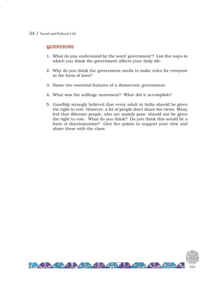 34 / Social and Political Life
QUESTIONS
1. What do you understand by the word 'government'? List five ways in
which you think the government affects your daily life.
2. Why do you think the government needs to make rules for everyone
in the form of laws?
3. Name two essential features of a democratic government.
4. What was the suffrage movement? What did it accomplish?
5. Gandhiji strongly believed that every adult in India should be given
the right to vote. However, a lot of people don't share his views. Many
feel that illiterate people, who are mainly poor, should not be given
the right to vote. What do you think? Do you think this would be a
form of discrimination? Give five points to support your view and
share these with the class.
 