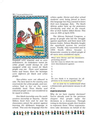 36 / Social and Political Life
hospitals were separate and so were
ambulances. An ambulance meant for
white people would always be well
equipped while one meant for black
people was not. There were separate
trains and buses. Even the busstops
were different for black and white
people.
Non-whites were not allowed to
vote. The best land in the country was
reserved for the white people, and non-
whites had to live on the worst
available land. Thus blacks and
coloured people were not considered to
be equal to whites.
One black township was the south
western township or Soweto. Hector
Ndlovu lived here and he and his
classmates joined the protest against
learning the Afrikaans language in
school. This was the language that the
whites spoke. Hector and other school
students were being forced to learn
this language but they wanted to learn
their own language, Zulu. The South
African police beat up the protestors
mercilessly and shot at the crowd.
One of their bullets killed Hector. This
was on 30th of April,1976.
The African National Congress, a
group of people who led the struggle
against apartheid, and their most well
known leader, Nelson Mandela fought
the apartheid system for several
years. Finally, they succeeded and in
1994 South Africa became a
democratic country in which people of
all races were considered equal.
Let us now try to understand what
a democratic government means to all
of us.
PARTICIPATION
Why do we have regular elections?
You've already read in the previous
chapter that people make the
decisions in a democracy. Through
voting in elections people elect leaders
to represent them. These representa-
tives take decisions on behalf of the
What were Hector and his classmates
protesting about?
List five ways in which the non-whites
were discriminated against:
1.
2.
3.
4.
5.
Do you think it is important for all
persons to be treated equally? Why?
 