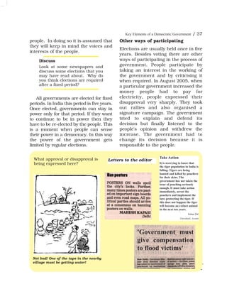 people. In doing so it is assumed that
they will keep in mind the voices and
interests of the people.
All governments are elected for fixed
periods. In India this period is five years.
Once elected, governments can stay in
power only for that period. If they want
to continue to be in power then they
have to be re-elected by the people. This
is a moment when people can sense
their power in a democracy. In this way
the power of the government gets
limited by regular elections.
Other ways of participating
Elections are usually held once in five
years. Besides voting there are other
ways of participating in the process of
government. People participate by
taking an interest in the working of
the government and by criticising it
when required. In August 2005, when
a particular government increased the
money people had to pay for
electricity, people expressed their
disapproval very sharply. They took
out rallies and also organised a
signature campaign. The government
tried to explain and defend its
decision but finally listened to the
people's opinion and withdrew the
increase. The government had to
change its decision because it is
responsible to the people.
Key Elements of a Democratic Government / 37
What approval or disapproval is
being expressed here?
Discuss
Look at some newspapers and
discuss some elections that you
may have read about. Why do
you think elections are required
after a fixed period?
Not bad! One of the taps in the nearby
village must be getting water!
Take Action
It is worrying to know that
the tiger population in India is
falling. Tigers are being
hunted and killed by poachers
for their skins. The
government has not taken the
issue of poaching seriously
enough. It must take action
immediately, arrest the
poachers and implement the
laws protecting the tiger. If
this does not happen the tiger
will become an extinct animal
in the next ten years.
Sohan Pal
Guwahati, Assam
'Government must
give compensation
to flood victims'
Letters to the editor
 