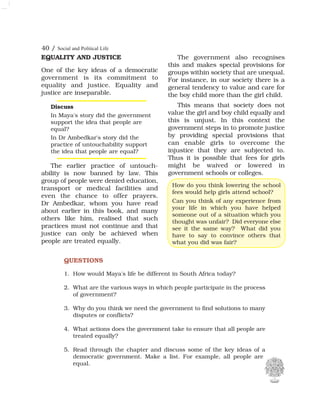 40 / Social and Political Life
EQUALITY AND JUSTICE
One of the key ideas of a democratic
government is its commitment to
equality and justice. Equality and
justice are inseparable.
The earlier practice of untouch-
ability is now banned by law. This
group of people were denied education,
transport or medical facilities and
even the chance to offer prayers.
Dr Ambedkar, whom you have read
about earlier in this book, and many
others like him, realised that such
practices must not continue and that
justice can only be achieved when
people are treated equally.
The government also recognises
this and makes special provisions for
groups within society that are unequal.
For instance, in our society there is a
general tendency to value and care for
the boy child more than the girl child.
This means that society does not
value the girl and boy child equally and
this is unjust. In this context the
government steps in to promote justice
by providing special provisions that
can enable girls to overcome the
injustice that they are subjected to.
Thus it is possible that fees for girls
might be waived or lowered in
government schools or colleges.
QUESTIONS
1. How would Maya's life be different in South Africa today?
2. What are the various ways in which people participate in the process
of government?
3. Why do you think we need the government to find solutions to many
disputes or conflicts?
4. What actions does the government take to ensure that all people are
treated equally?
5. Read through the chapter and discuss some of the key ideas of a
democratic government. Make a list. For example, all people are
equal.
How do you think lowering the school
fees would help girls attend school?
Can you think of any experience from
your life in which you have helped
someone out of a situation which you
thought was unfair? Did everyone else
see it the same way? What did you
have to say to convince others that
what you did was fair?
Discuss
In Maya's story did the government
support the idea that people are
equal?
In Dr Ambedkar's story did the
practice of untouchability support
the idea that people are equal?
 