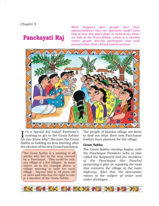 Chapter 5
Panchayati Raj
t's a special day today! Everyone's
rushing to get to the Gram Sabha!
Do you know why? Because the Gram
Sabha is holding its first meeting after
theelectionofthenewGramPanchayat.
The people of Hardas village are keen
to find out what their new Panchayat
leaders have planned for the village.
Gram Sabha
The Gram Sabha meeting begins with
the Panchayat President (who is also
called the Sarpanch) and the members
of the Panchayat (the Panchs)
presenting a plan on repairing the road
that connects the village to the main
highway. After this, the discussion
moves to the subject of water and
water shortages.
The Gram Sabha is a meeting of all
adults who live in the area covered
by a Panchayat. This could be only
one village or a few villages. In some
states, as in the example above, a
village meeting is held for each
village. Anyone who is 18 years old
or more and who has the right to vote
is a member of the Gram Sabha.
What happens after people elect their
representatives? How are decisions made? Let's
look at how this takes place in rural areas. Here,
we look at the Gram Sabha, which is a meeting
where people directly participate and seek
answers from their elected representatives.
I
 