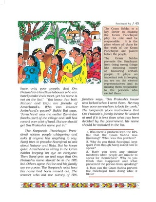 have only poor people. And Om
Prakash is a landless labourer who can
barely make ends meet, yet his name is
not on the list." "You know that both
Natwar and Birju are friends of
Amirchand's. Who can counter
Amirchand's power?' Sukhi Bai says,
"Amirchand was the earlier Zamindar
(landowner) of the village and still has
control over a lot of land. But we should
get Om Prakash's name put in."
The Sarpanch (Panchayat Presi-
dent) notices people whispering and
asks if anyone has anything to say.
Saroj tries to provoke Soorajmal to ask
about Natwar and Birju. But he keeps
quiet. Amirchand is sitting in the Gram
Sabha keeping an eye on everyone.
Then Saroj gets up and says that Om
Prakash's name should be in the BPL
list. Others agree that he and his family
are very poor. The Sarpanch asks how
his name had been missed out. The
teacher who did the survey of BPL
families says, "Om Prakash's house
was locked when I went there. He may
have gone somewhere to look for work."
The Sarpanch gives instructions that
Om Prakash's family income be looked
at and if it is less than what has been
decided by the government, his name
should be included in the list.
Panchayati Raj / 45
1. Was there a problem with the BPL
list that the Gram Sabha was
finalising? What was this problem?
2. Why do you think Soorajmal kept
quiet even though Saroj asked him to
speak?
3. Have you seen any similar
incidents when people are unable to
speak for themselves? Why do you
think that happened and what
prevented the person from speaking?
4. How can the Gram Sabha prevent
the Panchayat from doing what it
likes?
The Gram Sabha is a
key factor in making
the Gram Panchayat
play its role and be
responsible. It is the
place where all plans for
the work of the Gram
Panchayat are placed
before the people.
The Gram Sabha
prevents the Panchayat
from doing wrong things
like misusing money
or favouring certain
people. It plays an
important role in keeping
an eye on the elected
representatives and in
making them responsible
to the persons who
elected them.
 