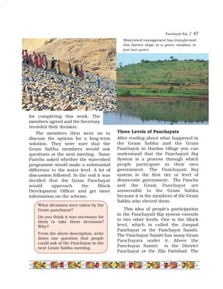 Panchayati Raj / 47
for completing this work. The
members agreed and the Secretary
recorded their decision.
The members then went on to
discuss the options for a long-term
solution. They were sure that the
Gram Sabha members would ask
questions at the next meeting. Some
Panchs asked whether the watershed
programme would make a substantial
difference to the water level. A lot of
discussion followed. In the end it was
decided that the Gram Panchayat
would approach the Block
Development Officer and get more
information on the scheme.
Three Levels of Panchayats
After reading about what happened in
the Gram Sabha and the Gram
Panchayat in Hardas village you can
understand that the Panchayati Raj
System is a process through which
people participate in their own
government. The Panchayati Raj
system is the first tier or level of
democratic government. The Panchs
and the Gram Panchayat are
answerable to the Gram Sabha
because it is the members of the Gram
Sabha who elected them.
This idea of people's participation
in the Panchayati Raj system extends
to two other levels. One is the Block
level, which is called the Janpad
Panchayat or the Panchayat Samiti.
The Panchayat Samiti has many Gram
Panchayats under it. Above the
Panchayat Samiti is the District
Panchayat or the Zila Parishad. The
What decisions were taken by the
Gram panchayat?
Do you think it was necessary for
them to take these decisions?
Why?
From the above description, write
down one question that people
could ask of the Panchayat in the
next Gram Sabha meeting.
Watershed management has transformed
this barren slope to a green meadow in
just two years.
 