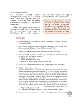 48 / Social and Political Life
Zila Parishad actually makes
developmental plans at the district
level. With the help of Panchayat
Samitis, it also regulates the money
distribution among all the Gram
Panchayats.
Within the guidelines given in the
Constitution each state in the country
has its own laws with regard to
Panchayats. The idea is to provide
more and more space for people to
participate and raise their voices.
Ask your teacher to invite any of
the elected persons such as the
Panch, Sarpanch (Panchayat
President) or member of the
Janpad or Zila Panchayat and
interview them on their work and
the projects undertaken by them.
QUESTIONS
1. What problem did the villagers in Hardas village face? What did they do to
solve this problem?
2. What, in your opinion, is the importance of the Gram Sabha? Do you think
all members should attend Gram Sabha meetings? Why?
3. What is the link between a Gram Sabha and a Gram Panchayat?
4. Take an example of any one task done by a Panchayat in your area/nearby
rural area and find out the following:
a. Why it was taken up.
b. Where the money came from.
c. Whether or not the work has been completed.
5. What is the difference between a Gram Sabha and a Gram Panchayat?
6. Read the following news item.
Nimone is a village on the Chauphula-Shirur Road. Like many others, this village
has also been facing a severe water shortage for the last few months and villagers
depend on tankers for all their needs. Bhagvan Mahadeo Lad (35) of this village was
beaten with sticks, iron rods and axes by a group of seven men. The incident came
to light when some villagers brought a badly injured Lad to hospital for treatment.
In the FIR recorded by the police Lad said that he was attacked when he insisted
that the water in the tanker must be emptied into the storage tanks constructed as
part of the water supply scheme by Nimone Gram Panchayat so that there would be
equal distribution of water. However, he alleged that the upper caste men were
against this and told him that the tanker water was not meant for the lower castes.
Adapted from Indian Express, May 1, 2004
a. Why was Bhagvan beaten?
b. Do you think that the above is a case of discrimination? Why?
7. Find out more about watershed development and how it benefits an area?
 