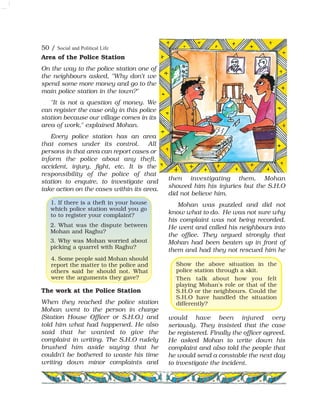 Area of the Police Station
On the way to the police station one of
the neighbours asked, "Why don't we
spend some more money and go to the
main police station in the town?"
"It is not a question of money. We
can register the case only in this police
station because our village comes in its
area of work," explained Mohan.
Every police station has an area
that comes under its control. All
persons in that area can report cases or
inform the police about any theft,
accident, injury, fight, etc. It is the
responsibility of the police of that
station to enquire, to investigate and
take action on the cases within its area.
The work at the Police Station
When they reached the police station
Mohan went to the person in charge
(Station House Officer or S.H.O.) and
told him what had happened. He also
said that he wanted to give the
complaint in writing. The S.H.O rudely
brushed him aside saying that he
couldn't be bothered to waste his time
writing down minor complaints and
then investigating them. Mohan
showed him his injuries but the S.H.O
did not believe him.
Mohan was puzzled and did not
know what to do. He was not sure why
his complaint was not being recorded.
He went and called his neighbours into
the office. They argued strongly that
Mohan had been beaten up in front of
them and had they not rescued him he
would have been injured very
seriously. They insisted that the case
be registered. Finally the officer agreed.
He asked Mohan to write down his
complaint and also told the people that
he would send a constable the next day
to investigate the incident.
1. If there is a theft in your house
which police station would you go
to to register your complaint?
2. What was the dispute between
Mohan and Raghu?
3. Why was Mohan worried about
picking a quarrel with Raghu?
4. Some people said Mohan should
report the matter to the police and
others said he should not. What
were the arguments they gave?
Show the above situation in the
police station through a skit.
Then talk about how you felt
playing Mohan's role or that of the
S.H.O or the neighbours. Could the
S.H.O have handled the situation
differently?
50 / Social and Political Life
 