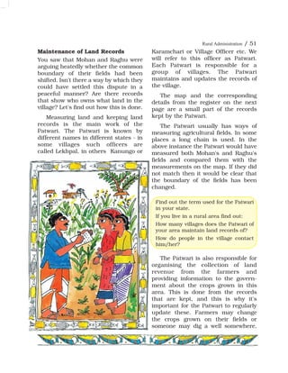Maintenance of Land Records
You saw that Mohan and Raghu were
arguing heatedly whether the common
boundary of their fields had been
shifted. Isn't there a way by which they
could have settled this dispute in a
peaceful manner? Are there records
that show who owns what land in the
village? Let's find out how this is done.
Measuring land and keeping land
records is the main work of the
Patwari. The Patwari is known by
different names in different states - in
some villages such officers are
called Lekhpal, in others Kanungo or
Karamchari or Village Officer etc. We
will refer to this officer as Patwari.
Each Patwari is responsible for a
group of villages. The Patwari
maintains and updates the records of
the village.
The map and the corresponding
details from the register on the next
page are a small part of the records
kept by the Patwari.
The Patwari usually has ways of
measuring agricultural fields. In some
places a long chain is used. In the
above instance the Patwari would have
measured both Mohan's and Raghu's
fields and compared them with the
measurements on the map. If they did
not match then it would be clear that
the boundary of the fields has been
changed.
The Patwari is also responsible for
organising the collection of land
revenue from the farmers and
providing information to the govern-
ment about the crops grown in this
area. This is done from the records
that are kept, and this is why it's
important for the Patwari to regularly
update these. Farmers may change
the crops grown on their fields or
someone may dig a well somewhere,
Find out the term used for the Patwari
in your state.
If you live in a rural area find out:
How many villages does the Patwari of
your area maintain land records of?
How do people in the village contact
him/her?
Rural Administration / 51
 