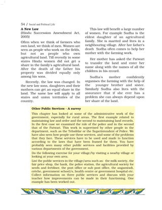 54 / Social and Political Life
A New Law
(Hindu Succession Amendment Act,
2005)
Often when we think of farmers who
own land, we think of men. Women are
seen as people who work on the fields,
but not as people who own
agricultural land. Till recently in some
states Hindu women did not get a
share in the family's agricultural land.
After the death of the father his
property was divided equally only
among his sons.
Recently, the law was changed. In
the new law sons, daughters and their
mothers can get an equal share in the
land. The same law will apply to all
states and union territories of the
country.
This law will benefit a large number
of women. For example Sudha is the
eldest daughter of an agricultural
family. She is married and lives in a
neighbouring village. After her father's
death Sudha often comes to help her
mother with the farming work.
Her mother has asked the Patwari
to transfer the land and enter her
name along with the names of all the
children in his record.
Sudha's mother confidently
organises the farming with the help of
the younger brother and sister.
Similarly Sudha also lives with the
assurance that if she ever has a
problem she can always depend upon
her share of the land.
Other Public Services - A survey
This chapter has looked at some of the administrative work of the
government, especially for rural areas. The first example related to
maintaining law and order and the second to maintaining land records.
In the first case we examined the role of the police and in the second
that of the Patwari. This work is supervised by other people in the
department, such as the Tehsildar or the Superintendent of Police. We
have also seen how people use these services, and some of the problems
that they face. These services have to be used and made to function
according to the laws that have been framed for them. You have
probably seen many other public services and facilities provided by
various departments of the government.
Do the following exercise for your village/by visiting a nearby village or
looking at your own area.
List the public services in the village/area such as: the milk society, the
fair price shop, the bank, the police station, the agricultural society for
seeds and fertiliser, the post office or sub post office, the anganwadi,
crèche, government school/s, health centre or government hospital etc.
Collect information on three public services and discuss with your
teacher how improvements can be made in their functioning. One
example has been worked out.
 