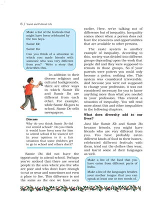 6 / Social and Political Life
In addition to their
diverse religious and
cultural backgrounds,
there are other ways
in which Samir Ek
and Samir Do are
different from each
other. For example,
while Samir Ek goes to
school, Samir Do sells
newspapers.
Samir Do did not have the
opportunity to attend school. Perhaps
you've noticed that there are several
people in the area where you live who
are poor and who don't have enough
to eat or wear and sometimes not even
a place to live. This difference is not
the same as the one we have seen
earlier. Here, we're talking not of
difference but of inequality. Inequality
comes about when a person does not
have the resources and opportunitites
that are available to other persons.
The caste system is another
example of inequality. According to
this, society was divided into different
groups depending upon the work that
people did and they were supposed to
remain in those groups. So if your
parents were potters you could only
become a potter, nothing else. This
system was considered irreversible.
And because you were not supposed
to change your profession, it was not
considered necessary for you to know
anything more than what you needed
in your profession. This created a
situation of inequality. You will read
more about this and other inequalities
in the following chapters.
What does diversity add to our
lives?
Just like Samir Ek and Samir Do
became friends, you might have
friends who are very different from
you. You have probably eaten
different kinds of food in their homes,
celebrated different festivals with
them, tried out the clothes they wear,
and learnt some of their languages
as well.
Discuss
Why do you think Samir Do did
not attend school? Do you think
it would have been easy for him
to attend school if he wanted to?
In your opinion is it a fair
situation that some children get
to go to school and others don't?
Make a list of the festivals that
might have been celebrated by
the two boys.
Samir Ek:
Samir Do:
Can you think of a situation in
which you made friends with
someone who was very different
from you? Write a story that
describes this.
Make a list of the food that you
have eaten from different parts of
India.
Make a list of the languages besides
your mother tongue that you can
speak at least one or two words of.
 
