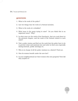 56 / Social and Political Life
QUESTIONS
1. What is the work of the police?
2. List two things that the work of a Patwari includes.
3. What is the work of a tehsildar?
4. What issue is the poem trying to raise? Do you think this is an
important issue? Why?
5. In what ways are the work of the Panchayat, that you read about in
the previous chapter, and the work of the Patwari related to each
other?
6. Visit a police station and find out the work that the police have to do
to prevent crime and maintain law and order in their area especially
during festivals, public meetings etc.
7. Who is in charge of all the police stations in a district? Find out.
8. How do women benefit under the new law?
9. In your neighbourhood are there women who own property? How did
they acquire it?
 
