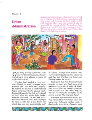 Chapter 7
Urban
Administration
ne lazy Sunday afternoon Mala
and her friends Shankar, Jehangir
and Rehana were playing a game of
cricket in the street.
Shankar had bowled a good over
and although he nearly managed to get
Rehana out, she was still playing.
Frustrated, he bowled a short ball and
hoped she would hit it for an easy catch.
Instead, Rehana hit the ball so hard and
so high that the street light broke.
Rehana screamed, "Oh no, look what
I've done!" Shankar said, "Yes! we forgot
to make a rule that if you break the
street light you are automatically out."
But Mala, Jehangir and Rehana were
more worried about what had happened
and they told Shankar he'd better stop
thinking about the wicket.
Last week they had broken Nirmala
Mausi's window and had spent their
pocket money to have it replaced. Would
they have to dish out money again from
their pockets? But who would they pay
this to? To whom did the lights on the
streets belong? Who changed them?
Rehana's house was the closest and
they ran and told her mother what had
happened. Rehana's mother said, "I
don't really know these things in great
A city is much bigger than a village and more spread
out. A city has crowded markets, many buses and
cars, water and electricity facilities, traffic control
and hospitals. Have you ever wondered who is
responsible for running all this? Do you know how
decisions are made? How the planning is done?
Who are the people who do all the work? Read this
chapter and find some answers.
O
 