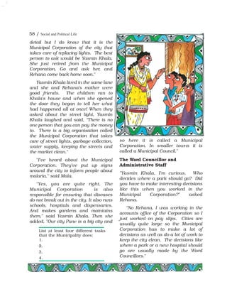 detail but I do know that it is the
Municipal Corporation of the city that
takes care of replacing lights. The best
person to ask would be Yasmin Khala.
She just retired from the Municipal
Corporation. Go and ask her, and
Rehana come back home soon."
Yasmin Khala lived in the same lane
and she and Rehana's mother were
good friends. The children ran to
Khala's house and when she opened
the door they began to tell her what
had happened all at once! When they
asked about the street light, Yasmin
Khala laughed and said, "There is no
one person that you can pay the money
to. There is a big organisation called
the Municipal Corporation that takes
care of street lights, garbage collection,
water supply, keeping the streets and
the market clean."
"I've heard about the Municipal
Corporation. They've put up signs
around the city to inform people about
malaria," said Mala.
"Yes, you are quite right. The
Municipal Corporation is also
responsible for ensuring that diseases
do not break out in the city. It also runs
schools, hospitals and dispensaries.
And makes gardens and maintains
them," said Yasmin Khala. Then she
added, "Our city Pune is a big city and
so here it is called a Municipal
Corporation. In smaller towns it is
called a Municipal Council."
The Ward Councillor and
Administrative Staff
"Yasmin Khala, I'm curious. Who
decides where a park should go? Did
you have to make interesting decisions
like this when you worked in the
Municipal Corporation?" asked
Rehana.
"No Rehana, I was working in the
accounts office of the Corporation so I
just worked on pay slips. Cities are
usually quite large so the Municipal
Corporation has to make a lot of
decisions as well as do a lot of work to
keep the city clean. The decisions like
where a park or a new hospital should
go are usually made by the Ward
Councillors."
List at least four different tasks
that the Municipality does:
1.
2.
3.
4.
58 / Social and Political Life
 