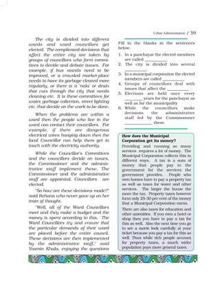 The city is divided into different
wards and ward councillors get
elected. The complicated decisions that
affect the entire city are taken by
groups of councillors who form commi-
ttees to decide and debate issues. For
example, if bus stands need to be
improved, or a crowded market-place
needs to have its garbage cleared more
regularly, or there is a 'nala' or drain
that cuts through the city that needs
cleaning etc. It is these committees for
water, garbage collection, street lighting
etc. that decide on the work to be done.
When the problems are within a
ward then the people who live in the
ward can contact their councillors. For
example, if there are dangerous
electrical wires hanging down then the
local Councillor can help them get in
touch with the electricity authority.
While the Councillor's Committees
and the councillors decide on issues,
the Commissioner and the adminis-
trative staff implement these. The
Commissioner and the administrative
staff are appointed. Councillors are
elected.
"So how are these decisions made?"
said Rehana who never gave up on her
train of thought.
"Well, all of the Ward Councillors
meet and they make a budget and the
money is spent according to this. The
Ward Councillors try and ensure that
the particular demands of their ward
are placed before the entire council.
These decisions are then implemented
by the administrative staff," said
Yasmin Khala, enjoying the questions
Fill in the blanks in the sentences
below:
1. In a panchayat the elected members
are called ___________.
2. The city is divided into several
___________.
3. In a municipal corporation the elected
members are called ___________.
4. Groups of councillors deal with
issues that affect the ___________ .
5. Elections are held once every
_________ years for the panchayat as
well as for the municipality
6. While the councillors make
decisions the administrative
staff led by the Commissioner
______________ these.
How does the Municipal
Corporation get its money?
Providing and running so many
services requires a lot of money. The
Municipal Corporation collects this in
different ways. A tax is a sum of
money that people pay to the
government for the services the
government provides. People who
own homes have to pay a property tax
as well as taxes for water and other
services. The larger the house the
more the tax. Property taxes however
form only 25-30 per cent of the money
that a Municipal Corporation earns.
There are also taxes for education and
other amenities. If you own a hotel or
shop then you have to pay a tax for
this as well. Also the next time you go
to see a movie look carefully at your
ticket because you pay a tax for this as
well. Thus while rich people account
for property taxes, a much wider
population pays more general taxes.
Urban Administration / 59
 