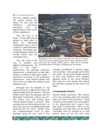 that the children asked.
No adults asked her
about her job and the
children's questions
provided her an
opportunity to relive some
of her experiences.
"But the city is so
large. It must take a lot of
people to look after it.
Does the Municipal
Corporation have a lot of
workers?" asked Shekhar
curiously. He had by now
luckily forgotten about the
cricket match and his
incomplete over.
"Yes, the work in the
city is divided into
different departments. So
there is the water
department, the garbage collection
department, a department to look after
gardens, another to look after roads. I
worked on accounts in the sanitation
department," said Yasmin Khala and
then went on to offer the children some
kababs to eat.
Jehangir ate his kababs at top
speed and as he wolfed them down he
asked loudly from the kitchen, "Yasmin
Khala where does the garbage that the
Municipal Corporation collects go to?".
The others were still eating when
Yasmin Khala began to answer, "This
question has an interesting answer. As
you know you can usually find garbage
lying all over the street. Earlier even
our neighbourhood used to have
garbage lying all over, and if this
remains uncollected it attracts dogs,
rats and flies. Also, people get ill from
the smell. At one point things became
so bad that children even stopped
playing cricket in the street because
their parents were afraid that they'd
get sick from staying on the streets too
long."
A Community Protest
Yasmin Khala continued, "The women
were very unhappy about the situation
and even came to me for advice. I said
I could try and speak with some officer
in the department but I wasn't sure
how long it would take. Then it was
Gangabai who said that it is the Ward
Councillor who we should go to and
protest since we are the ones who
60 / Social and Political Life
Recycling is not a new thing. People like the man in the photo
above have been recycling paper, metal, glass and plastic for a
long time. The kabadi wallah plays a major role in recycling
household plastic and paper, including your note books.
 