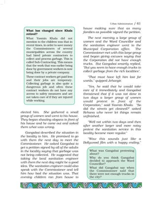 elected him. She gathered a small
group of women and went to his house.
They began shouting slogans in front of
his house and he came out and asked
them what was wrong.
Gangabai described the situation in
the locality to him. He promised to go
with them the next day to meet the
Commissioner. He asked Gangabai to
get a petition signed by all of the adults
in the locality saying that garbage was
not being collected. He suggested that
taking the local sanitation engineer
with them the next day might be a good
idea. The sanitation engineer could also
speak with the Commissioner and tell
him how bad the situation was. That
evening children ran from house to
house making sure that as many
families as possible signed the petition.
The next morning a large group of
women and the Ward Councillor and
the sanitation engineer went to the
Municipal Corporation office. The
Commissioner met with this large group
and began giving excuses saying that
the Corporation did not have enough
trucks. But Gangabai smartly replied,
"But you seem to have enough trucks to
collect garbage from the rich localities".
"That must have left him lost for
words," quipped Jehangir.
"Yes, he said that he would take
care of it immediately and Gangabai
threatened that if it was not done in
two days a larger group of women
would protest in front of the
Corporation," said Yasmin Khala. "So
did the streets get cleaned?" asked
Rehana who never let things remain
unfinished.
"Well not within two days and then
after another larger and more noisy
protest the sanitation service in this
locality became more regular."
"Wow this sounds just like a
Bollywood film with a happy ending,"
Urban Administration / 61
What has changed since Khala
retired?
What Yasmin Khala did not
mention to the children was that in
recent times, in order to save money
the Commissioners of several
municipalities across the country
had hired private contractors to
collect and process garbage. This is
called Sub-Contracting. This means
that the work that was earlier being
done by government workers is now
being done by a private company.
These contract workers get paid less
and their jobs are temporary.
Collecting garbage is also quite a
dangerous job and often these
contract workers do not have any
access to safety measures and are
not taken care of if they are injured
while working.
What was Gangabai protesting
about?
Why do you think Gangabai
decided to approach the Ward
Councillor?
What did Gangabai say when
the Commissioner said that
there were not enough trucks in
the city?
 