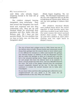 The city of Surat had a plague scare in 1994. Surat was one of
the dirtiest cities in India. Houses hotels and restaurants would
dump their garbage into the nearest drain or street which made
it very difficult for sweepers to collect and transfer the garbage
into selected dumps. In addition to this the Municipal Council
did not collect the garbage as often as it should have and this
led to the situation getting worse. Plague spreads through the
air and people who have the disease have to be isolated. In
Surat, several people lost their lives, and over 300,000 deserted
the town. The scare of the plague ensured that the municipal
council completely cleaned up the city. To this date Surat
continues to remain the second cleanest city in India after
Chandigarh.
Do you know when and how often garbage gets collected in your
neighbourhood? Do you think it is the same for all
neighbourhoods of the city? Why not? Discuss.
62 / Social and Political Life
said Mala who already began
imagining herself in the lead role of
Gangabai.
The children enjoyed hearing
Gangabai's story immensely. They
had sensed that Gangabai was much
loved and respected and now they
understood why. They got up and
thanked Khala for answering their
questions and then, before they left,
Rehana said, "Oh I have one last
question Khala. The two dustbins that
we have at home now, are they also
Gangabai's idea?"
Khala began laughing. "No, not
really. The Municipal Corporation was
the one who suggested that we do this
to help keep our streets clean. When we
sort our own garbage it reduces their
work."
The children thanked Khala
and walked back down the street
together. It had become quite late
and they needed to get back home.
For some reason the street seemed
darker than usual. They looked
up and then looked at each other
smiling and ran right back to
Khala's house…
 