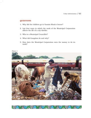 Urban Administration / 63
Photo 1
QUESTIONS
1. Why did the children go to Yasmin Khala's house?
2. List four ways in which the work of the Municipal Corporation
affects the life of a city-dweller.
3. Who is a Municipal Councillor?
4. What did Gangabai do and why?
5. How does the Municipal Corporation earn the money to do its
work?
 