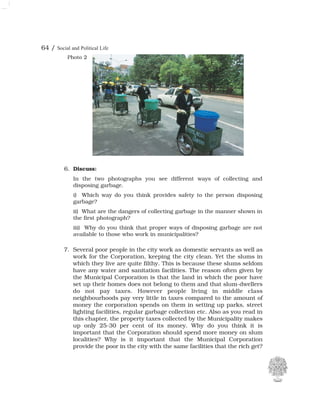 64 / Social and Political Life
6. Discuss:
In the two photographs you see different ways of collecting and
disposing garbage.
i) Which way do you think provides safety to the person disposing
garbage?
ii) What are the dangers of collecting garbage in the manner shown in
the first photograph?
iii) Why do you think that proper ways of disposing garbage are not
available to those who work in municipalities?
Photo 2
7. Several poor people in the city work as domestic servants as well as
work for the Corporation, keeping the city clean. Yet the slums in
which they live are quite filthy. This is because these slums seldom
have any water and sanitation facilities. The reason often given by
the Municipal Corporation is that the land in which the poor have
set up their homes does not belong to them and that slum-dwellers
do not pay taxes. However people living in middle class
neighbourhoods pay very little in taxes compared to the amount of
money the corporation spends on them in setting up parks, street
lighting facilities, regular garbage collection etc. Also as you read in
this chapter, the property taxes collected by the Municipality makes
up only 25-30 per cent of its money. Why do you think it is
important that the Corporation should spend more money on slum
localities? Why is it important that the Municipal Corporation
provide the poor in the city with the same facilities that the rich get?
 