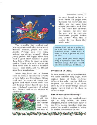Understanding Diversity / 7
You probably like reading and
hearing stories and adventures about
different animals, people and even
ghosts. Perhaps you even enjoy
making up stories yourself ! Many
young people feel happy when they
read a good story because it gives
them lots of ideas to make up more
stories. People who write stories get
their ideas from all sorts of different
places – from books, and real life and
from their imagination.
Some may have lived in forests
close to animals and chosen to write
of their fights and friendships. Others
read real accounts of kings and
queens and wrote stories about love
and honour. Some dipped into their
own childhood memories of school
and friends and wrote stories of
adventure.
Imagine
if all the
storytellers
and writers
that you
have heard
and read so
far were forced to live in a
place where all people wore
the same two colours red and
white, ate the same food
(maybe potatoes!), took care
of the same two animals,
for example, the deer and
the cat, and to entertain
themselves played snakes
and ladders. What kind of
stories do you think they
would write?
DIVERSITY IN INDIA
India is a country of many diversities.
We speak different lang-uages, have
various types of food, celebrate
different festivals, practise different
religions. But actually, if you think
about it, we do many things that are
similar except that we do them in
different ways.
How do we explain Diversity?
A little more than two hundred years
ago or long before the train,
aeroplane, bus or car became a part of
our lives, people travelled from one
part of the world to another, in ships,
on horses or camels or on foot.
Imagine that you are a writer or
an artist who lives in the place
described above. Either write a
story or draw a picture of your
life here.
Do you think you would enjoy
living in a place like this? List five
different things that you would
miss the most if you lived here.
 