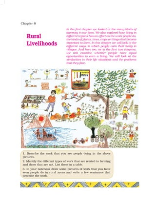Chapter 8
Rural
Livelihoods
In the first chapter we looked at the many kinds of
diversity in our lives. We also explored how living in
different regions has an effect on the work people do,
the kinds of plants, trees, crops or things that become
important to them. In this chapter we will look at the
different ways in which people earn their living in
villages. And here too, as in the first two chapters,
we will examine whether people have equal
opportunities to earn a living. We will look at the
similarities in their life situations and the problems
that they face.
1. Describe the work that you see people doing in the above
pictures.
2. Identify the different types of work that are related to farming
and those that are not. List these in a table.
3. In your notebook draw some pictures of work that you have
seen people do in rural areas and write a few sentences that
describe the work.
 