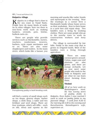 Kalpattu village
alpattu is a village that's close to
the sea coast in Tamil Nadu.
People here do many kinds of work.
As in other villages, here too there is
non-farm work such as making
baskets, utensils, pots, bricks,
bullock-carts etc.
There are people who provide
services such as blacksmiths, nurses,
teachers, washermen, weavers,
barbers, cycle repair mechanics and
so on. There are also some
shopkeepers and traders. In the main
street, which looks like a bazaar, you
will find a variety of small shops such
as tea shops, grocery shops, barber
shops, a cloth shop, a tailor and two
fertiliser and seed shops. There are
four teashops, which sell tiffin – such
as idli, dosai and upama in the
morning and snacks like vadai, bonda
and mysorepak in the evening. Near
the teashops in a corner lives a
blacksmith family whose home serves
as their workshop. Next to their home
is a cycle hire and repair shop. Two
families earn a living by washing
clothes. There are some people who go
to the nearby town to work as
construction workers and lorry
drivers.
The village is surrounded by low
hills. Paddy is the main crop that is
grown in irrigated lands. Most of the
families earn a living through
agriculture.
There are some
coconut groves around.
Cotton, sugar cane and
plantain are also
grown, and there are
mango orchards. Let
us now meet some
people who work in the
fields in Kalpattu and
see what we can learn
about farming from
them.
Thulasi
All of us here work on
Ramalingam's land.
He has twenty acres
of paddy fields in
Kalpattu. Even before I was married I
used to work on paddy fields in my
parental village. I work from 8.30 in
the morning till 4.30 in the evening and
Karuthamma, Ramalingam's wife,
supervises us.
68 / Social and Political Life
K
Transplanting paddy is back-breaking work.
 