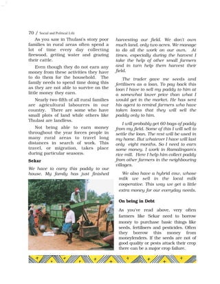 Sekar
We have to carry this paddy to our
house. My family has just finished
harvesting our field. We don't own
much land, only two acres. We manage
to do all the work on our own. At
times, especially during the harvest I
take the help of other small farmers
and in turn help them harvest their
field.
The trader gave me seeds and
fertilisers as a loan. To pay back this
loan I have to sell my paddy to him at
a somewhat lower price than what I
would get in the market. He has sent
his agent to remind farmers who have
taken loans that they will sell the
paddy only to him.
I will probably get 60 bags of paddy
from my field. Some of this I will sell to
settle the loan. The rest will be used in
my home. But whatever I have will last
only eight months. So I need to earn
some money. I work in Ramalingam's
rice mill. Here I help him collect paddy
from other farmers in the neighbouring
villages.
We also have a hybrid cow, whose
milk we sell in the local milk
cooperative. This way we get a little
extra money for our everyday needs.
On being in Debt
As you've read above, very often
farmers like Sekar need to borrow
money to purchase basic things like
seeds, fertilisers and pesticides. Often
they borrow this money from
moneylenders. If the seeds are not of
good quality or pests attack their crop
there can be a major crop failure.
70 / Social and Political Life
As you saw in Thulasi's story poor
families in rural areas often spend a
lot of time every day collecting
firewood, getting water and grazing
their cattle.
Even though they do not earn any
money from these activities they have
to do them for the household. The
family needs to spend time doing this
as they are not able to survive on the
little money they earn.
Nearly two-fifth of all rural families
are agricultural labourers in our
country. There are some who have
small plots of land while others like
Thulasi are landless.
Not being able to earn money
throughout the year forces people in
many rural areas to travel long
distances in search of work. This
travel, or migration, takes place
during particular seasons.
 