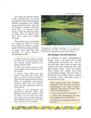 Rural Livelihoods / 71
The crops can also be ruined
if the monsoon does not bring
enough rain. When this happens
farmers sometimes are unable
to pay back their loans. And, for
the family to survive, they may
even have to borrow more
money. Soon the loan becomes
so large that no matter what
they earn, they are unable
to repay.
This is when we can say they
are caught in debt. In recent
years this has become a major
cause of distress among farmers.
In some areas this has also
resulted in many farmers
committing suicide. Ramalingam and Karuthamma
In addition to land, Ramalingam's
family owns a rice mill and a shop
selling seeds, pesticides etc. For the
rice mill they used some of their own
money and also borrowed from the
government bank. They buy paddy
from within the village and from
surrounding villages. The rice that is
produced in the mill is sold to traders
in nearby towns. This gives them a
substantial income.
1. What work does Sekar's family
do? Why do you think Sekar does
not usually employ labourers for
doing farming work?
2. Why does Sekar not go to the
town market to get a better price for
his paddy?
3. Sekar's sister Mina had also
taken a loan from the trader. She
does not want to sell her paddy to
him but she will pay back her loan.
Write an imaginary conversation
between Mina and the trader's
agent and the arguments given by
each person.
4. What are the similarities and
differences between Sekar and
Thulasi's lives? Your answer could
be based on the land that they
have, their need to work on the land
that belongs to others, or loans that
they need and their earnings.
Read again Sekar and Thulasi's
accounts. What do they say about
Ramalingam, the large farmer?
Together with what you have read
fill in the details below:
1. How much land does he have?
2. What does Ramalingam do with
the paddy grown on his land?
3. Apart from farming how else does
he earn?
Transplanted paddy growing in a few of
Ramalinam's 20 acres. A result of hard labour
performed by agricultural workers like Thulasi.
 