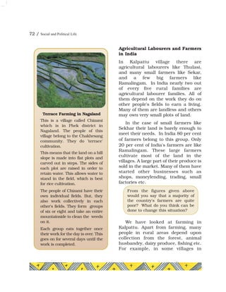 Agricultural Labourers and Farmers
in India
In Kalpattu village there are
agricultural labourers like Thulasi,
and many small farmers like Sekar,
and a few big farmers like
Ramalingam. In India nearly two out
of every five rural families are
agricultural labourer families. All of
them depend on the work they do on
other people's fields to earn a living.
Many of them are landless and others
may own very small plots of land.
In the case of small farmers like
Sekhar their land is barely enough to
meet their needs. In India 80 per cent
of farmers belong to this group. Only
20 per cent of India's farmers are like
Ramalingam. These large farmers
cultivate most of the land in the
villages. A large part of their produce is
sold in the market. Many of them have
started other businesses such as
shops, moneylending, trading, small
factories etc.
We have looked at farming in
Kalpattu. Apart from farming, many
people in rural areas depend upon
collection from the forest, animal
husbandry, dairy produce, fishing etc.
For example, in some villages in
From the figures given above
would you say that a majority of
the country's farmers are quite
poor? What do you think can be
done to change this situation?
Terrace Farming in Nagaland
This is a village called Chizami
which is in Phek district in
Nagaland. The people of this
village belong to the Chakhesang
community. They do 'terrace'
cultivation.
This means that the land on a hill
slope is made into flat plots and
carved out in steps. The sides of
each plot are raised in order to
retain water. This allows water to
stand in the field, which is best
for rice cultivation.
The people of Chizami have their
own individual fields. But, they
also work collectively in each
other's fields. They form groups
of six or eight and take an entire
mountainside to clean the weeds
on it.
Each group eats together once
their work for the day is over. This
goes on for several days until the
work is completed.
72 / Social and Political Life
 