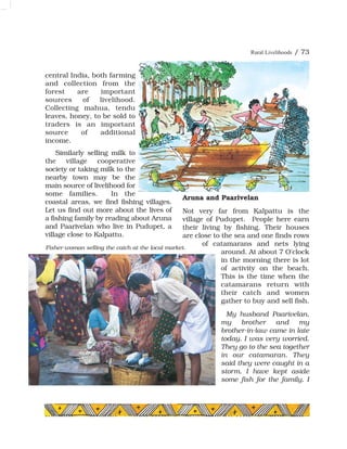 central India, both farming
and collection from the
forest are important
sources of livelihood.
Collecting mahua, tendu
leaves, honey, to be sold to
traders is an important
source of additional
income.
Similarly selling milk to
the village cooperative
society or taking milk to the
nearby town may be the
main source of livelihood for
some families. In the
coastal areas, we find fishing villages.
Let us find out more about the lives of
a fishing family by reading about Aruna
and Paarivelan who live in Pudupet, a
village close to Kalpattu.
Aruna and Paarivelan
Not very far from Kalpattu is the
village of Pudupet. People here earn
their living by fishing. Their houses
are close to the sea and one finds rows
of catamarans and nets lying
around. At about 7 O'clock
in the morning there is lot
of activity on the beach.
This is the time when the
catamarans return with
their catch and women
gather to buy and sell fish.
My husband Paarivelan,
my brother and my
brother-in-law came in late
today. I was very worried.
They go to the sea together
in our catamaran. They
said they were caught in a
storm. I have kept aside
some fish for the family. I
Fisher-woman selling the catch at the local market.
Rural Livelihoods / 73
 