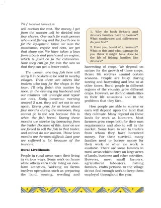 will auction the rest. The money I get
from the auction will be divided into
four shares. One each for each person
who went fishing and the fourth one is
for the equipment. Since we own the
catamaran, engine and nets, we get
that share too. We have taken a loan
from a bank and purchased an engine,
which is fixed on to the catamaran.
Now they can go far into the sea so
that they can get a better catch.
The women who buy fish here will
carry it in baskets to be sold in nearby
villages. Then there are others like
traders who buy for the shops in the
town. I'll only finish this auction by
noon. In the evening my husband and
our relatives will untangle and repair
our nets. Early tomorrow morning
around 2 a.m. they will set out to sea
again. Every year, for at least about
four months during the monsoon, they
cannot go to the sea because this is
when the fish breed. During these
months we survive by borrowing from
the trader. Because of this, later on we
are forced to sell the fish to that trader,
and cannot do our auction. Those lean
months are the most difficult. Last year
we suffered a lot because of the
tsunami.
Rural Livelihoods
People in rural areas earn their living
in various ways. Some work on farms
while others earn their living on non-
farm activities. Working on farms
involves operations such as preparing
the land, sowing, weeding and
harvesting of crops. We depend on
nature for the growth of these crops.
Hence life revolves around certain
seasons. People are busy during
sowing and harvesting and less so at
other times. Rural people in different
regions of the country grow different
crops. However, we do find similarities
in their life situations and in the
problems that they face.
How people are able to survive or
earn will depend upon the land that
they cultivate. Many depend on these
lands for work as labourers. Most
farmers grow crops both for their own
requirements and also to sell in the
market. Some have to sell to traders
from whom they have borrowed
money. For their survival, many
families need to borrow money for
their work or when no work is
available. There are some families in
rural areas which thrive on large acres
of lands, business and other activities.
However, most small farmers,
agricultural labourers, fishing
families, crafts persons in the village
do not find enough work to keep them
employed throughout the year.
74 / Social and Political Life
1. Why do both Sekar's and
Aruna's families have to borrow?
What similarities and differences
do you find?
2. Have you heard of a tsunami?
What is this and what damage do
you think it might have done to
the life of fishing families like
Aruna's?
 