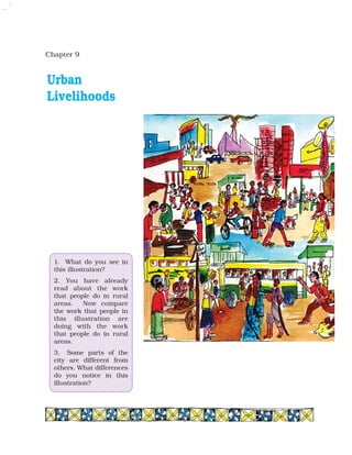 Chapter 9
1. What do you see in
this illustration?
2. You have already
read about the work
that people do in rural
areas. Now compare
the work that people in
this illustration are
doing with the work
that people do in rural
areas.
3. Some parts of the
city are different from
others. What differences
do you notice in this
illustration?
Urban
Livelihoods
 