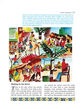 Urban Livelihoods / 77
Working on the Street
his is the city where my cousin
lives. I've been here only a few
times. It is very big. Once, when I came
here, my cousin took me around. We
left the house early in the morning. As
we turned the corner onto the main
street we saw that it was already
buzzing with activity. The vegetable
vendor was busy arranging tomatoes,
carrots and cucumbers in baskets at
her stall so that people could see what
T
There are more than five thousand towns and twenty seven big cities in
India. Big cities like Chennai, Mumbai, Delhi, Kolkata etc. have more
than a million people living and working here. They say that 'the city
never sleeps!' Let's visit one and find out about the work people do in
the city. Are they employed by someone or are they self-employed? How
do they organise themselves? And do they have similar employment
and earning opportunities?
 