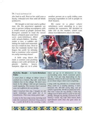 78 / Social and Political Life
Bachchu Manjhi – A Cycle-Rickshaw
Puller
I come from a village in Bihar where I
worked as a mason. My wife and three
children live in the village. We don't own
land. In the village I did not get masonry
work regularly. The income that I earned
was not sufficient for our family.
After I reached this city, I bought an old
cycle rickshaw and paid for it in
instalments. This was many years ago.
I come to the bus stop every morning and
take the customers wherever they want to
go. I work till 8.30 in the evening. I take
rides of up to 6 kilometres in the
surrounding area. Each customer gives
me Rs. 5-10 per trip depending on the
distance. When I'm ill I can't do this work,
so on those days I don't earn anything.
I stay with my friends in a rented room.
They work in a nearby factory. I earn
between Rs. 80-100 every day, out of
which I spend Rs. 50-60 on food and rent.
The rest I save for my family. I visit my
village two or three times a year to see my
family. Though my family survives on the
money I send, my wife also earns from
agricultural work that she gets once in
a while.
she had to sell. Next to her stall was a
lovely, colourful one that sold all kinds
of flowers.
We bought a red rose and a yellow
rose. On the pavement opposite we
saw a person selling newspapers with
a small crowd of people around him.
Everyone wanted to read the news!
Buses whizzed past and there
were auto-rickshaws filled
with school-children. Nearby,
under a tree, a cobbler sat
taking his tools and materials
out of a small tin box. Next to
him the roadside barber had
begun his work: he already
had a customer who wanted
an early-morning shave!
A little way down the
road, a woman was pushing
along a cart with all kinds of
plastic bottles, boxes,
hairpins, clips etc. in it while
another person on a cycle trolley was
carrying vegetables to sell to people in
their houses.
We came to a place where
rickshaws were standing in a row
waiting for customers. We decided to
take one to the market, which was
about two kilometres down the road.
 