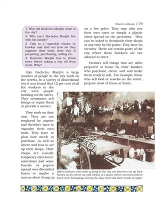 Urban Livelihoods / 79
Like Bachchu Manjhi a large
number of people in the city work on
the streets. In a survey of Ahmedabad
city it was found that 12 per cent of all
the workers in the
city were people
working on the street.
They sometimes sell
things or repair them
or provide a service.
They work on their
own. They are not
employed by anyone
and therefore have to
organise their own
work. They have to
plan how much to
purchase, as well as
where and how to set
up their shops. Their
shops are usually
temporary structures:
sometimes just some
boards or papers
spread over discarded
boxes or maybe a
canvas sheet hung up
on a few poles. They may also use
their own carts or simply a plastic
sheet spread on the pavement. They
can be asked to dismantle their shops
at any time by the police. They have no
security. There are certain parts of the
city where these hawkers are not
allowed to enter.
Vendors sell things that are often
prepared at home by their families
who purchase, clean, sort and make
them ready to sell. For example, those
who sell food or snacks on the street,
prepare most of these at home.
1. Why did Bachchu Manjhi come to
the city?
2. Why can't Bachchu Manjhi live
with his family?
3. Talk to a vegetable vendor or
hawker and find out how do they
organise their work, their way of
preparing, purchasing, selling etc.
4. Bachchu Manjhi has to think
twice before taking a day off from
work. Why?
Often workers who make a living in the city are forced to set up their
homes on the street as well. Below is a space where several workers
leave their belongings during the day and cook their meals at night.
 