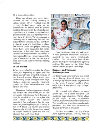 There are almost one crore 'street
vendors' in the country working in
urban areas. Street vending was till
recently looked upon only as an
obstruction to traffic and to people
walking. However with the effort of many
organisations it is now recognised as a
general benefit and as a right of people to
earn their livelihood. The government is
thinking about modifying the law that
banned street vendors, so that they have
a place to work and that there is also a
free flow of traffic and people. Hawking
zones have been suggested for towns
and cities. It has also been suggested
that mobile vendors should be allowed to
move around freely. Hawkers need to be
part of committees that are set up to
take these and other decisions relating
to them.
In the Market
When we reached the market the shops
were just beginning to open. But the
place was already crowded because of
the festival season. There were rows
and rows of shops selling sweets, toys,
clothes, footwear, utensils, electronic
goods, etc. There was a dentist's clinic
also at one end.
My cousin had an appointment with
the dentist. We went there first so that
we would not miss our turn. We had to
wait for a while in a room before she
was called inside. The dentist
examined her and asked her to come
back the following day to get a cavity in
her tooth filled. My cousin was scared
because she thought the process would
be painful and was upset that she had
allowed her teeth to go bad.
From the dental clinic she took me to
a new garment showroom because I
wanted to buy some readymade
clothes. The showroom had three-
floors. Each floor had different types of
clothes. We went to the third floor
where clothes for girls were kept.
Harpreet and Vandana:
Businesspersons
My father and uncle worked in a small
shop. During festival times and on
Sundays my mother and I helped them
in the shop. I started working there
only after I completed my college.
(Harpreet)
We opened this showroom some
years ago. I'm a dress designer. Our
business has changed. These days
people prefer to buy readymade
clothes, rather than have them stitched.
The trend these days is for readymade
garments. You also need an attractive
display for them. (Vandana)
For our showroom, we buy things
from different places. We buy most of
80 / Social and Political Life
 