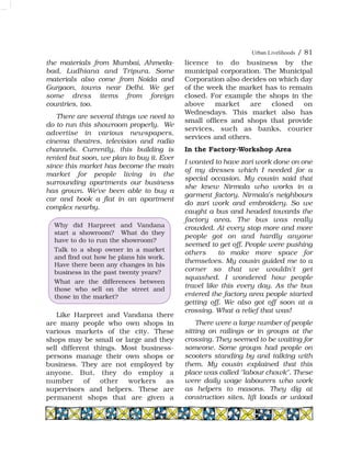 the materials from Mumbai, Ahmeda-
bad, Ludhiana and Tripura. Some
materials also come from Noida and
Gurgaon, towns near Delhi. We get
some dress items from foreign
countries, too.
There are several things we need to
do to run this showroom properly. We
advertise in various newspapers,
cinema theatres, television and radio
channels. Currently, this building is
rented but soon, we plan to buy it. Ever
since this market has become the main
market for people living in the
surrounding apartments our business
has grown. We've been able to buy a
car and book a flat in an apartment
complex nearby.
Like Harpreet and Vandana there
are many people who own shops in
various markets of the city. These
shops may be small or large and they
sell different things. Most business-
persons manage their own shops or
business. They are not employed by
anyone. But, they do employ a
number of other workers as
supervisors and helpers. These are
permanent shops that are given a
licence to do business by the
municipal corporation. The Municipal
Corporation also decides on which day
of the week the market has to remain
closed. For example the shops in the
above market are closed on
Wednesdays. This market also has
small offices and shops that provide
services, such as banks, courier
services and others.
In the Factory-Workshop Area
I wanted to have zari work done on one
of my dresses which I needed for a
special occasion. My cousin said that
she knew Nirmala who works in a
garment factory. Nirmala's neighbours
do zari work and embroidery. So we
caught a bus and headed towards the
factory area. The bus was really
crowded. At every stop more and more
people got on and hardly anyone
seemed to get off. People were pushing
others to make more space for
themselves. My cousin guided me to a
corner so that we wouldn't get
squashed. I wondered how people
travel like this every day. As the bus
entered the factory area people started
getting off. We also got off soon at a
crossing. What a relief that was!
There were a large number of people
sitting on railings or in groups at the
crossing. They seemed to be waiting for
someone. Some groups had people on
scooters standing by and talking with
them. My cousin explained that this
place was called "labour chowk". These
were daily wage labourers who work
as helpers to masons. They dig at
construction sites, lift loads or unload
Why did Harpreet and Vandana
start a showroom? What do they
have to do to run the showroom?
Talk to a shop owner in a market
and find out how he plans his work.
Have there been any changes in his
business in the past twenty years?
What are the differences between
those who sell on the street and
those in the market?
Urban Livelihoods / 81
 