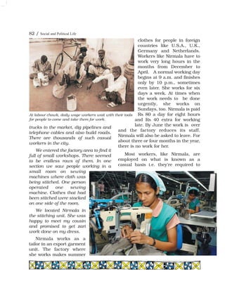 82 / Social and Political Life
trucks in the market, dig pipelines and
telephone cables and also build roads.
There are thousands of such casual
workers in the city.
We entered the factory area to find it
full of small workshops. There seemed
to be endless rows of them. In one
section we saw people working in a
small room on sewing
machines where cloth was
being stitched. One person
operated one sewing
machine. Clothes that had
been stitched were stacked
on one side of the room.
We located Nirmala in
the stitching unit. She was
happy to meet my cousin
and promised to get zari
work done on my dress.
Nirmala works as a
tailor in an export garment
unit. The factory where
she works makes summer
clothes for people in foreign
countries like U.S.A., U.K.,
Germany and Netherlands.
Workers like Nirmala have to
work very long hours in the
months from December to
April. A normal working day
begins at 9 a.m. and finishes
only by 10 p.m., sometimes
even later. She works for six
days a week. At times when
the work needs to be done
urgently, she works on
Sundays, too. Nirmala is paid
Rs 80 a day for eight hours
and Rs 40 extra for working
late. By June the work is over
and the factory reduces its staff.
Nirmala will also be asked to leave. For
about three or four months in the year,
there is no work for her.
Most workers, like Nirmala, are
employed on what is known as a
casual basis i.e. they're required to
At labour chowk, daily wage workers wait with their tools
for people to come and take them for work.
 