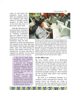 Urban Livelihoods / 83
come as and when the
employer needs them.
They are employed when
the employer gets large
orders or during certain
seasons. At other times
of the year they have to
find some other work.
Jobs like Nirmala's are
not permanent. If workers
complain about their pay
or working conditions
they are asked to leave.
There is no job security or
protection if there is ill
treatment. They are also
expected to work very long hours.
For example in the cloth mill units
the workers work on day and night
shifts, with each shift lasting 12
hours. One worker works on one
machine for 12 hours and then is
replaced by another on the same
machine for the next 12 hours.
Working in Call Centres is a new form of employment in
the big cities. A Call Centre is a centralised office that
deals with problems and questions that consumers/
customers have regarding goods purchased and services
like banking, ticket booking, etc. Call Centres are
generally set up as large rooms with work stations that
include a computer, a telephone set and supervisor's
stations. India has become a major centre not only for
Indian companies but also foreign companies. They set
up Call Centres here as they can get people who can
speak English and will work for lower wages.
1. Why do you think small
workshops and factories
employ casual workers?
2. Describe the working
conditions of people like
Nirmala keeping in mind the
following: working hours,
conditions in the workplace,
earnings, and the days of
work available.
3. Would you say that
domestic workers like
housemaids are also casual
workers? Why? Describe the
workday of one such woman
detailing the work she does
in other peoples' houses.
In the office area
My aunt, Sudha works as a Marketing
Manager. She had asked us to reach her office
before 5.30 p.m. We thought we'd get late so
we took an autorickshaw that managed to get
us there just in time. Her office was in an area
surrounded by tall buildings. There were
hundreds of people coming out. Some headed
for the car park while others went towards
the row of buses.
My aunt is a marketing manager in a
company which manufactures biscuits. The
factory where the biscuits are made is
outside the city. She supervises the work of
50 salespersons who travel to different parts
 